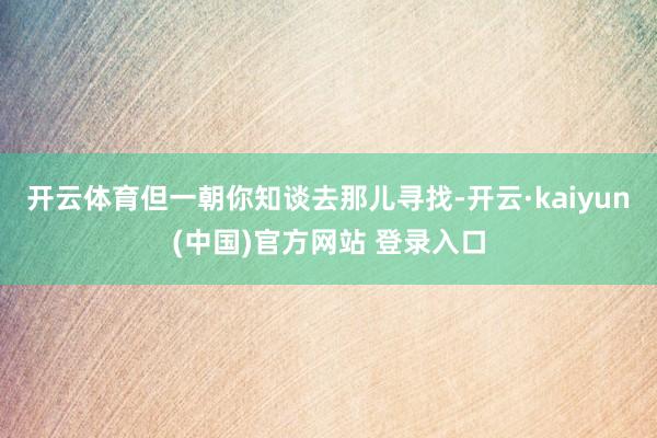 开云体育但一朝你知谈去那儿寻找-开云·kaiyun(中国)官方网站 登录入口 开云体育但一朝你知谈去那儿寻找-开云·kaiyun(中国)官方网站 登录入口