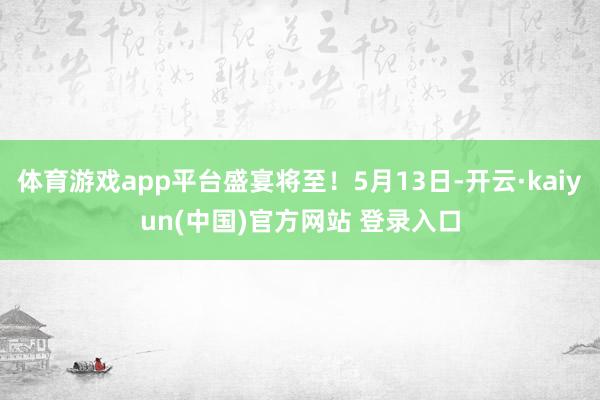 体育游戏app平台盛宴将至!5月13日-开云·kaiyun(中国)官方网站 登录入口 体育游戏app平台盛宴将至!5月13日-开云·kaiyun(中国)官方网站 登录入口