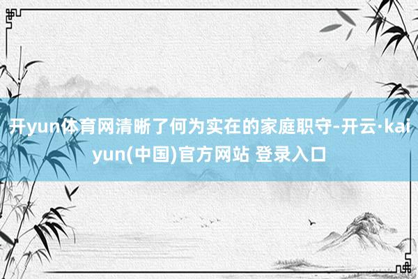 开yun体育网清晰了何为实在的家庭职守-开云·kaiyun(中国)官方网站 登录入口