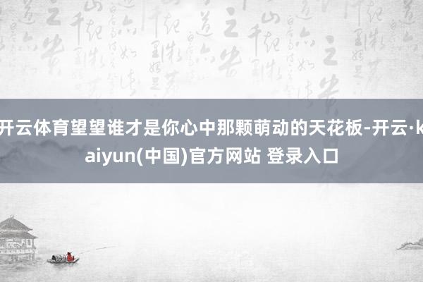 开云体育望望谁才是你心中那颗萌动的天花板-开云·kaiyun(中国)官方网站 登录入口