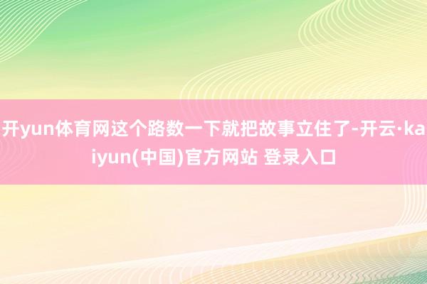 开yun体育网这个路数一下就把故事立住了-开云·kaiyun(中国)官方网站 登录入口 开yun体育网这个路数一下就把故事立住了-开云·kaiyun(中国)官方网站 登录入口