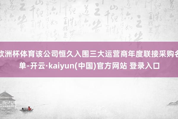 欧洲杯体育该公司恒久入围三大运营商年度联接采购名单-开云·kaiyun(中国)官方网站 登录入口 欧洲杯体育该公司恒久入围三大运营商年度联接采购名单-开云·kaiyun(中国)官方网站 登录入口