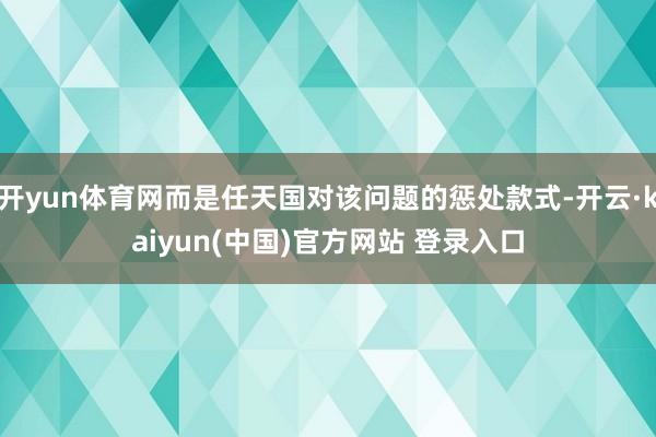 开yun体育网而是任天国对该问题的惩处款式-开云·kaiyun(中国)官方网站 登录入口 开yun体育网而是任天国对该问题的惩处款式-开云·kaiyun(中国)官方网站 登录入口