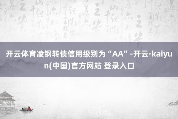 开云体育凌钢转债信用级别为“AA”-开云·kaiyun(中国)官方网站 登录入口 开云体育凌钢转债信用级别为“AA”-开云·kaiyun(中国)官方网站 登录入口